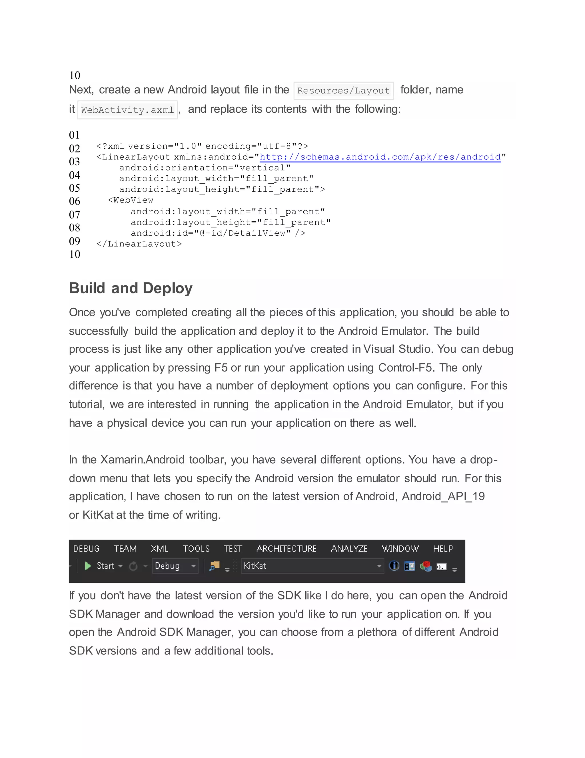 10
Next, create a new Android layout file in the Resources/Layout folder, name
it WebActivity.axml , and replace its contents with the following:
01
02
03
04
05
06
07
08
09
10
<?xml version="1.0" encoding="utf-8"?>
<LinearLayout xmlns:android="http://schemas.android.com/apk/res/android"
android:orientation="vertical"
android:layout_width="fill_parent"
android:layout_height="fill_parent">
<WebView
android:layout_width="fill_parent"
android:layout_height="fill_parent"
android:id="@+id/DetailView" />
</LinearLayout>
Build and Deploy
Once you've completed creating all the pieces of this application, you should be able to
successfully build the application and deploy it to the Android Emulator. The build
process is just like any other application you've created in Visual Studio. You can debug
your application by pressing F5 or run your application using Control-F5. The only
difference is that you have a number of deployment options you can configure. For this
tutorial, we are interested in running the application in the Android Emulator, but if you
have a physical device you can run your application on there as well.
In the Xamarin.Android toolbar, you have several different options. You have a drop-
down menu that lets you specify the Android version the emulator should run. For this
application, I have chosen to run on the latest version of Android, Android_API_19
or KitKat at the time of writing.
If you don't have the latest version of the SDK like I do here, you can open the Android
SDK Manager and download the version you'd like to run your application on. If you
open the Android SDK Manager, you can choose from a plethora of different Android
SDK versions and a few additional tools.
 