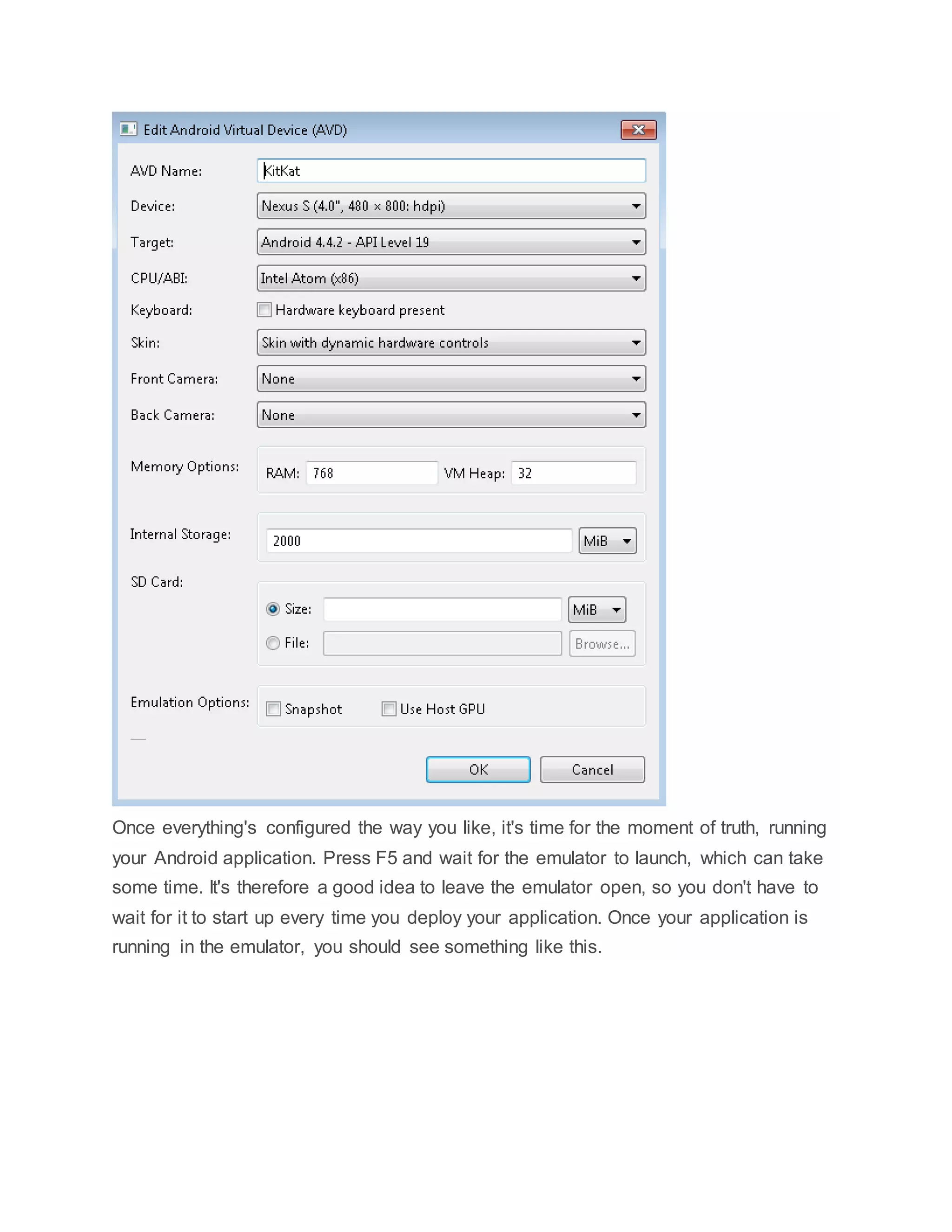 Once everything's configured the way you like, it's time for the moment of truth, running
your Android application. Press F5 and wait for the emulator to launch, which can take
some time. It's therefore a good idea to leave the emulator open, so you don't have to
wait for it to start up every time you deploy your application. Once your application is
running in the emulator, you should see something like this.
 