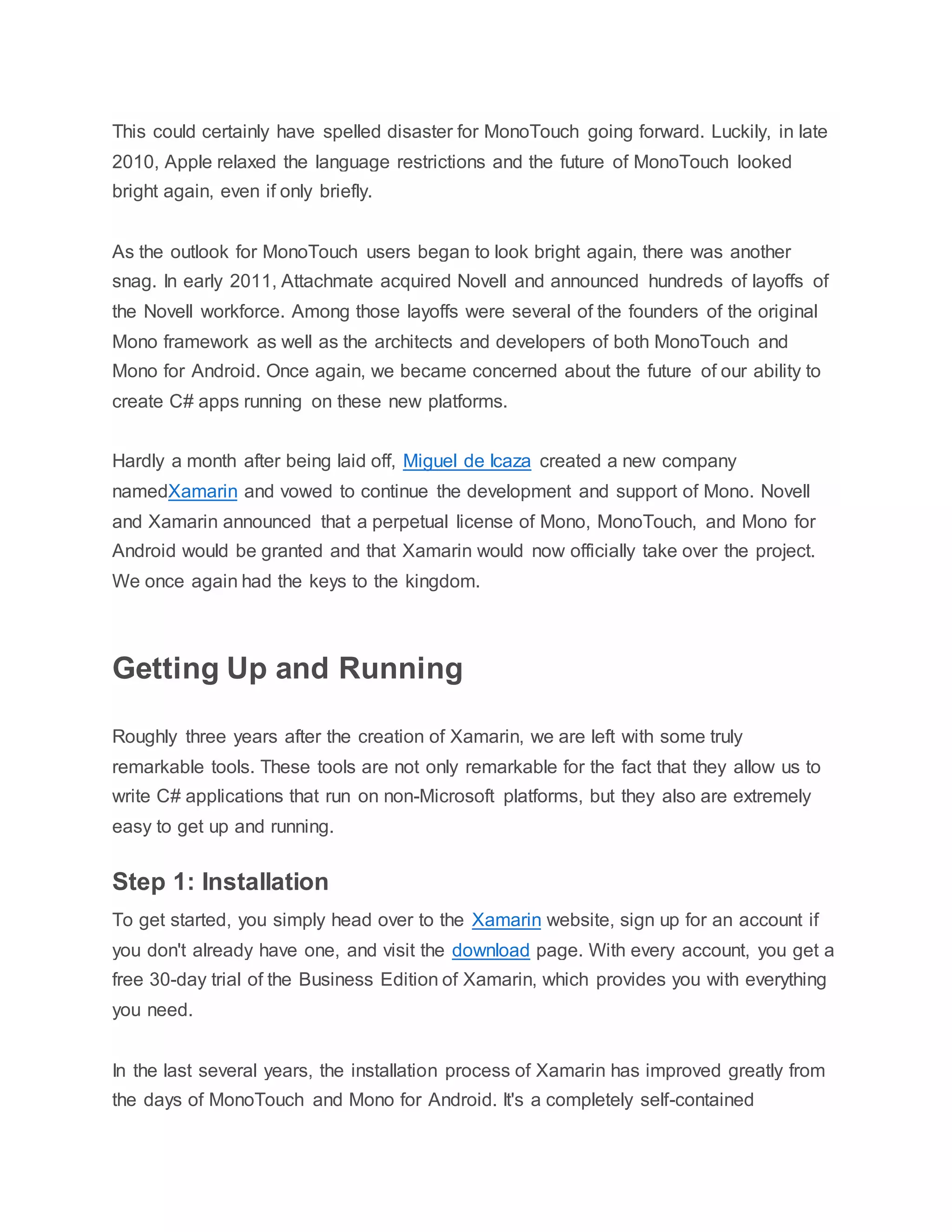 This could certainly have spelled disaster for MonoTouch going forward. Luckily, in late
2010, Apple relaxed the language restrictions and the future of MonoTouch looked
bright again, even if only briefly.
As the outlook for MonoTouch users began to look bright again, there was another
snag. In early 2011, Attachmate acquired Novell and announced hundreds of layoffs of
the Novell workforce. Among those layoffs were several of the founders of the original
Mono framework as well as the architects and developers of both MonoTouch and
Mono for Android. Once again, we became concerned about the future of our ability to
create C# apps running on these new platforms.
Hardly a month after being laid off, Miguel de Icaza created a new company
namedXamarin and vowed to continue the development and support of Mono. Novell
and Xamarin announced that a perpetual license of Mono, MonoTouch, and Mono for
Android would be granted and that Xamarin would now officially take over the project.
We once again had the keys to the kingdom.
Getting Up and Running
Roughly three years after the creation of Xamarin, we are left with some truly
remarkable tools. These tools are not only remarkable for the fact that they allow us to
write C# applications that run on non-Microsoft platforms, but they also are extremely
easy to get up and running.
Step 1: Installation
To get started, you simply head over to the Xamarin website, sign up for an account if
you don't already have one, and visit the download page. With every account, you get a
free 30-day trial of the Business Edition of Xamarin, which provides you with everything
you need.
In the last several years, the installation process of Xamarin has improved greatly from
the days of MonoTouch and Mono for Android. It's a completely self-contained
 