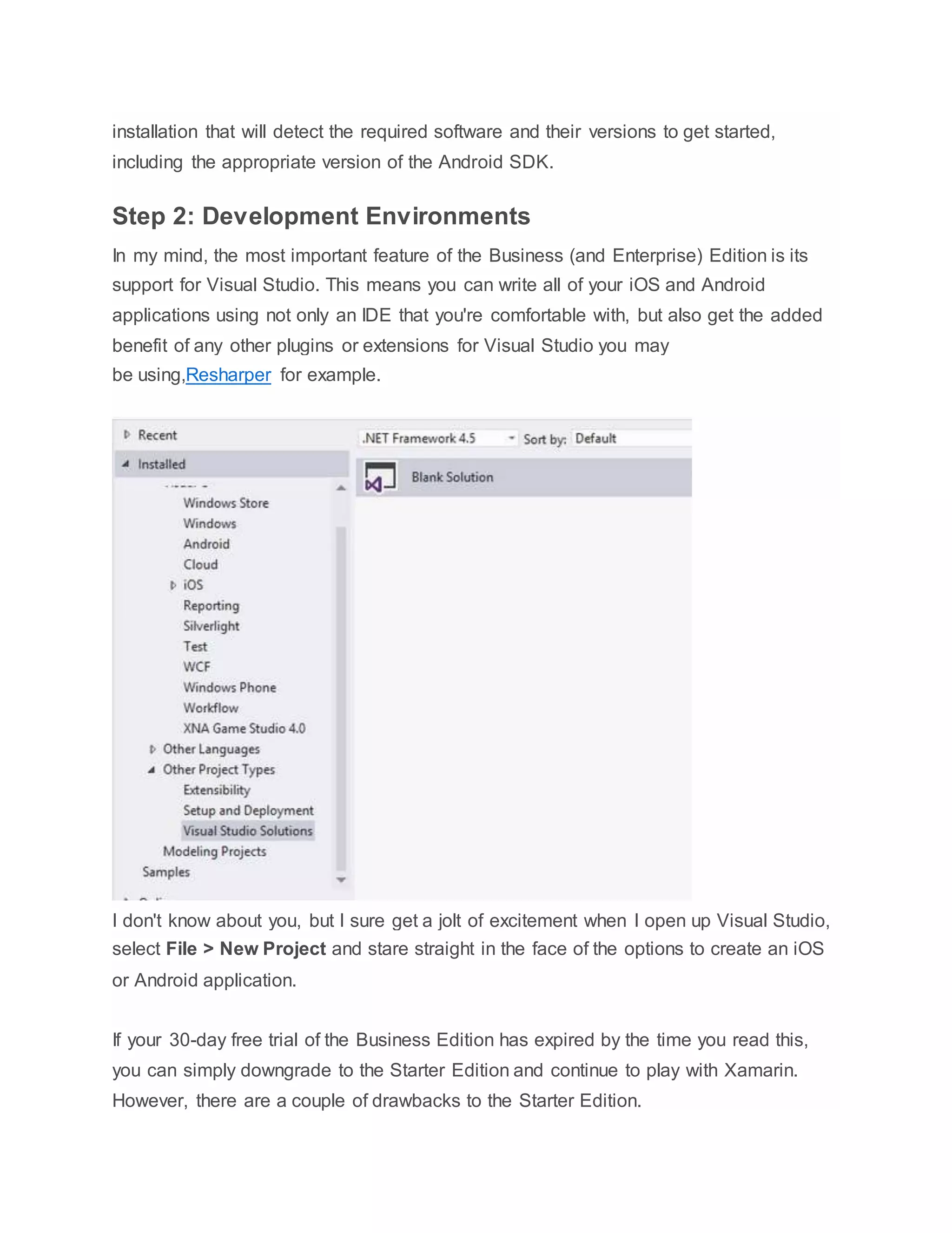 installation that will detect the required software and their versions to get started,
including the appropriate version of the Android SDK.
Step 2: Development Environments
In my mind, the most important feature of the Business (and Enterprise) Edition is its
support for Visual Studio. This means you can write all of your iOS and Android
applications using not only an IDE that you're comfortable with, but also get the added
benefit of any other plugins or extensions for Visual Studio you may
be using,Resharper for example.
I don't know about you, but I sure get a jolt of excitement when I open up Visual Studio,
select File > New Project and stare straight in the face of the options to create an iOS
or Android application.
If your 30-day free trial of the Business Edition has expired by the time you read this,
you can simply downgrade to the Starter Edition and continue to play with Xamarin.
However, there are a couple of drawbacks to the Starter Edition.
 