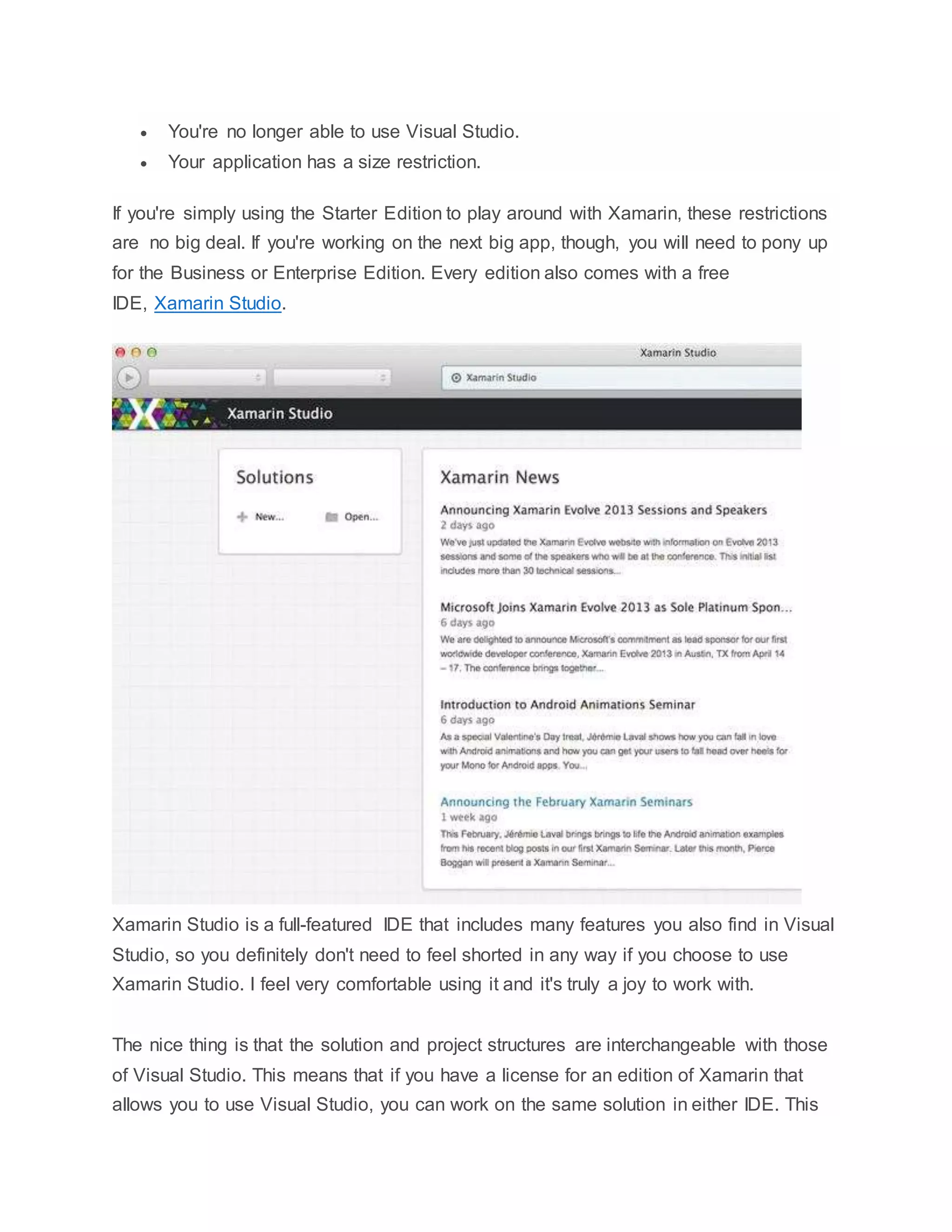  You're no longer able to use Visual Studio.
 Your application has a size restriction.
If you're simply using the Starter Edition to play around with Xamarin, these restrictions
are no big deal. If you're working on the next big app, though, you will need to pony up
for the Business or Enterprise Edition. Every edition also comes with a free
IDE, Xamarin Studio.
Xamarin Studio is a full-featured IDE that includes many features you also find in Visual
Studio, so you definitely don't need to feel shorted in any way if you choose to use
Xamarin Studio. I feel very comfortable using it and it's truly a joy to work with.
The nice thing is that the solution and project structures are interchangeable with those
of Visual Studio. This means that if you have a license for an edition of Xamarin that
allows you to use Visual Studio, you can work on the same solution in either IDE. This
 