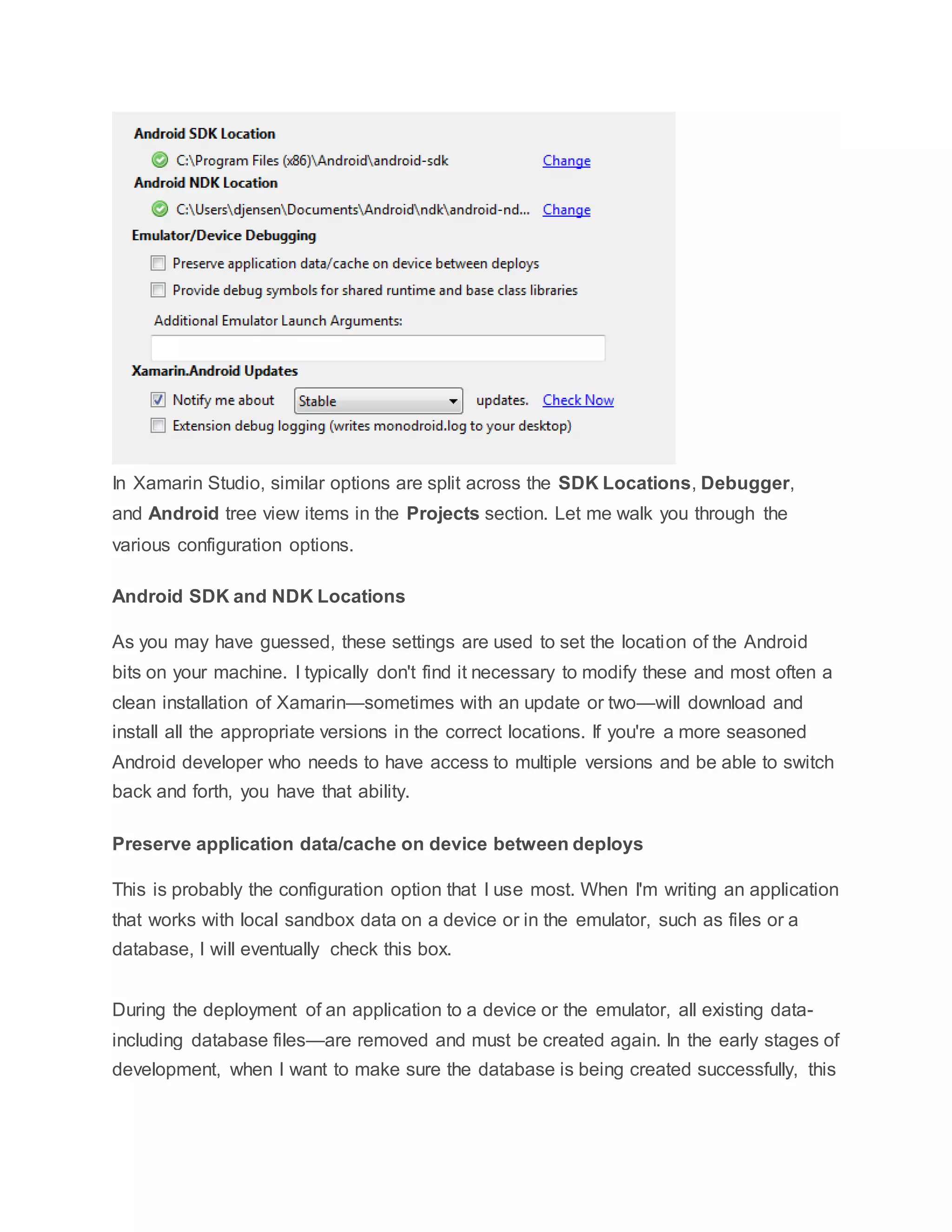 In Xamarin Studio, similar options are split across the SDK Locations, Debugger,
and Android tree view items in the Projects section. Let me walk you through the
various configuration options.
Android SDK and NDK Locations
As you may have guessed, these settings are used to set the location of the Android
bits on your machine. I typically don't find it necessary to modify these and most often a
clean installation of Xamarin—sometimes with an update or two—will download and
install all the appropriate versions in the correct locations. If you're a more seasoned
Android developer who needs to have access to multiple versions and be able to switch
back and forth, you have that ability.
Preserve application data/cache on device between deploys
This is probably the configuration option that I use most. When I'm writing an application
that works with local sandbox data on a device or in the emulator, such as files or a
database, I will eventually check this box.
During the deployment of an application to a device or the emulator, all existing data-
including database files—are removed and must be created again. In the early stages of
development, when I want to make sure the database is being created successfully, this
 