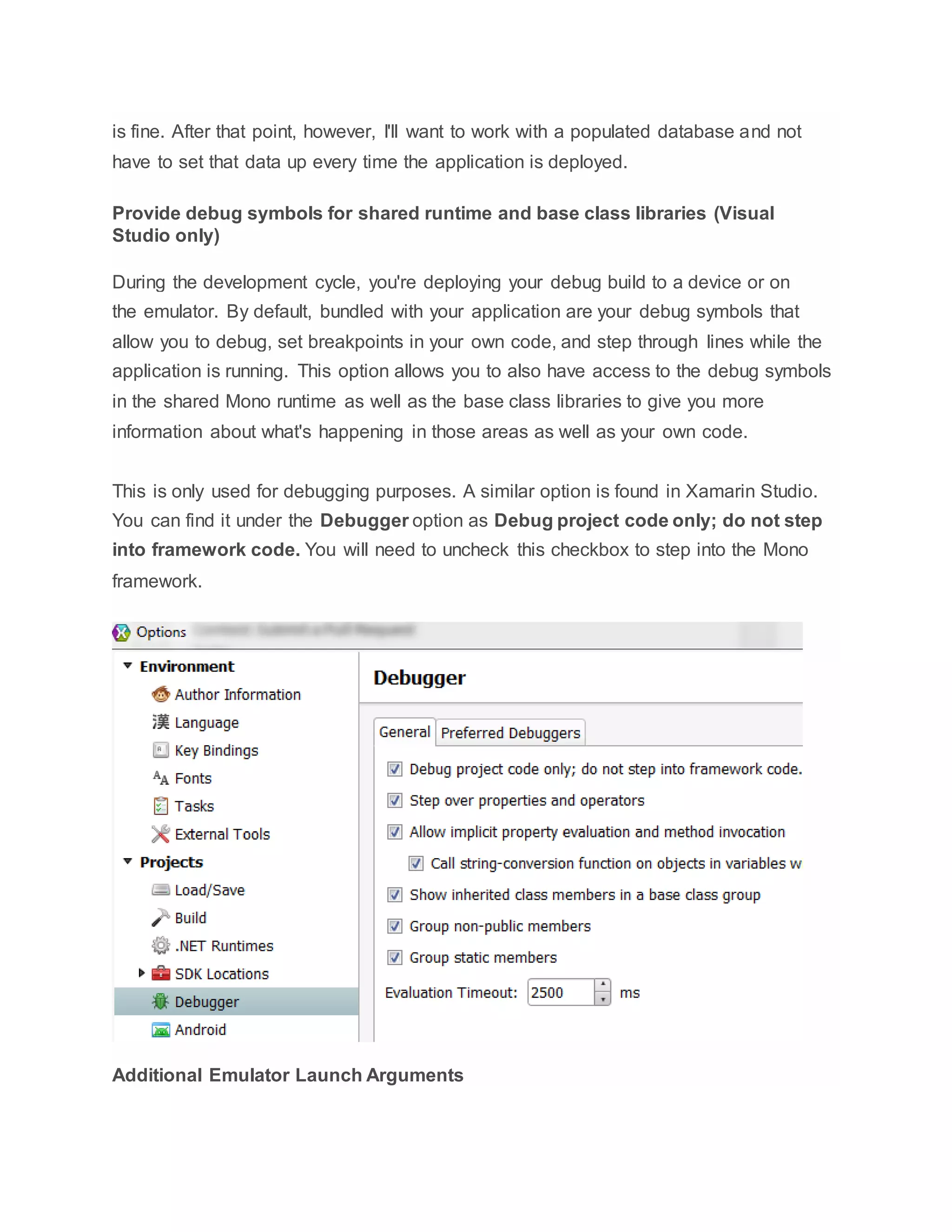 is fine. After that point, however, I'll want to work with a populated database and not
have to set that data up every time the application is deployed.
Provide debug symbols for shared runtime and base class libraries (Visual
Studio only)
During the development cycle, you're deploying your debug build to a device or on
the emulator. By default, bundled with your application are your debug symbols that
allow you to debug, set breakpoints in your own code, and step through lines while the
application is running. This option allows you to also have access to the debug symbols
in the shared Mono runtime as well as the base class libraries to give you more
information about what's happening in those areas as well as your own code.
This is only used for debugging purposes. A similar option is found in Xamarin Studio.
You can find it under the Debugger option as Debug project code only; do not step
into framework code. You will need to uncheck this checkbox to step into the Mono
framework.
Additional Emulator Launch Arguments
 