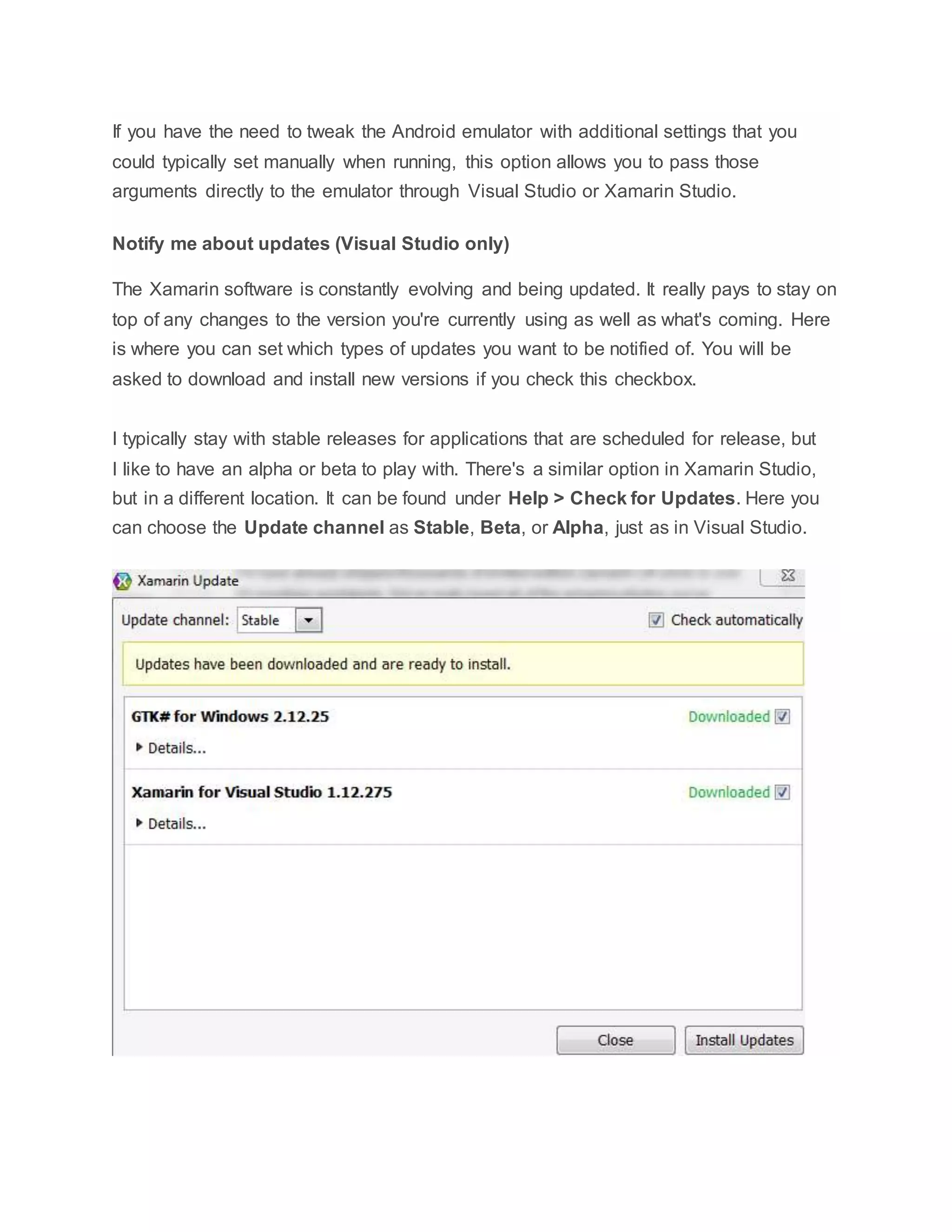 If you have the need to tweak the Android emulator with additional settings that you
could typically set manually when running, this option allows you to pass those
arguments directly to the emulator through Visual Studio or Xamarin Studio.
Notify me about updates (Visual Studio only)
The Xamarin software is constantly evolving and being updated. It really pays to stay on
top of any changes to the version you're currently using as well as what's coming. Here
is where you can set which types of updates you want to be notified of. You will be
asked to download and install new versions if you check this checkbox.
I typically stay with stable releases for applications that are scheduled for release, but
I like to have an alpha or beta to play with. There's a similar option in Xamarin Studio,
but in a different location. It can be found under Help > Check for Updates. Here you
can choose the Update channel as Stable, Beta, or Alpha, just as in Visual Studio.
 