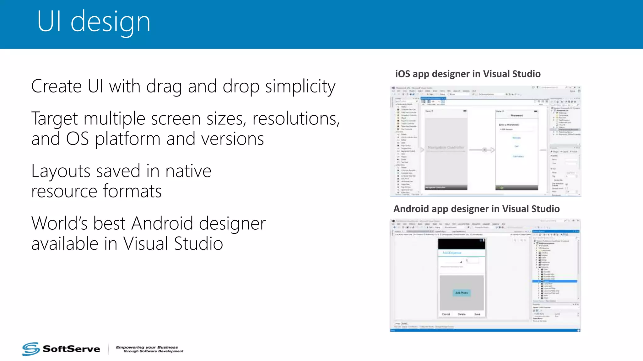 UI design
Create UI with drag and drop simplicity
Target multiple screen sizes, resolutions,
and OS platform and versions
Layouts saved in native
resource formats
World’s best Android designer
available in Visual Studio
iOS app designer in Visual Studio
Android app designer in Visual Studio
 