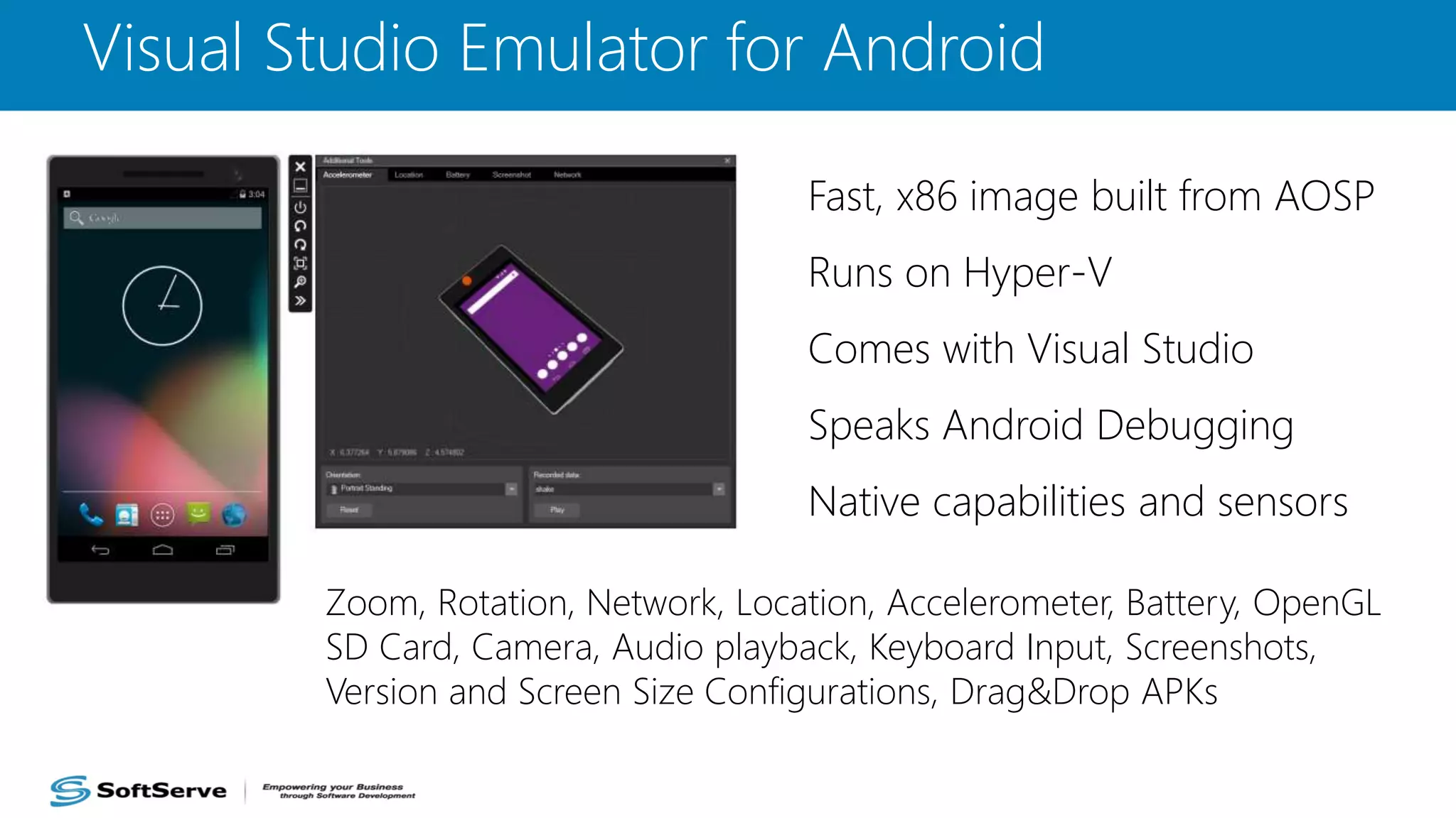 Visual Studio Emulator for Android
Fast, x86 image built from AOSP
Runs on Hyper-V
Comes with Visual Studio
Speaks Android Debugging
Native capabilities and sensors
Zoom, Rotation, Network, Location, Accelerometer, Battery, OpenGL
SD Card, Camera, Audio playback, Keyboard Input, Screenshots,
Version and Screen Size Configurations, Drag&Drop APKs
 