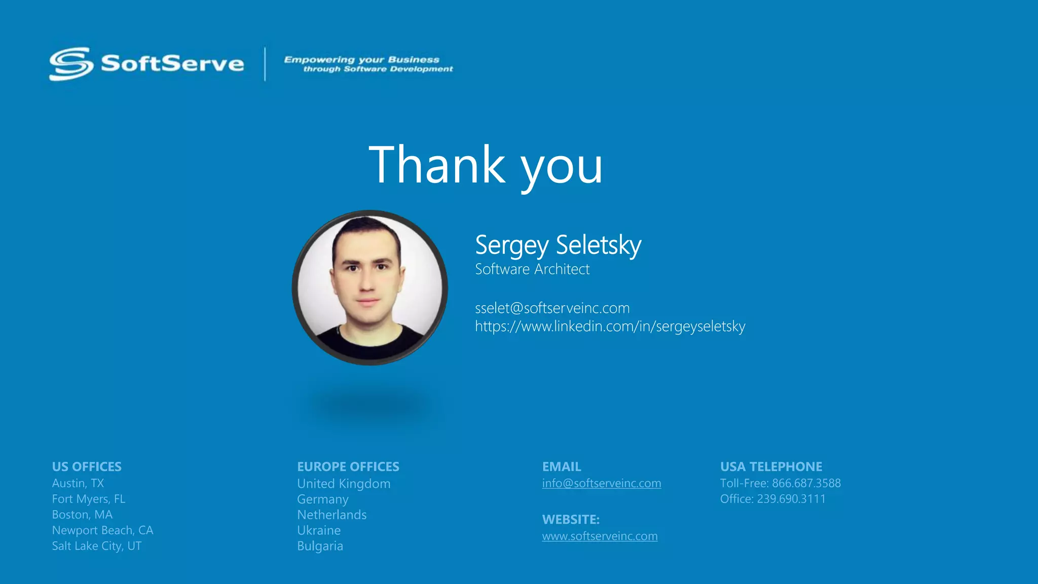 Thank you
USA TELEPHONE
Toll-Free: 866.687.3588
Office: 239.690.3111
EMAIL
info@softserveinc.com
WEBSITE:
www.softserveinc.com
EUROPE OFFICES
United Kingdom
Germany
Netherlands
Ukraine
Bulgaria
US OFFICES
Austin, TX
Fort Myers, FL
Boston, MA
Newport Beach, CA
Salt Lake City, UT
Sergey Seletsky
Software Architect
sselet@softserveinc.com
https://www.linkedin.com/in/sergeyseletsky
 