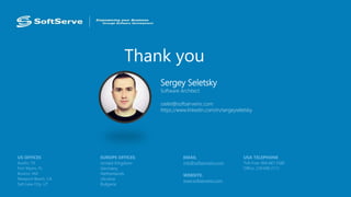 Thank you
USA TELEPHONE
Toll-Free: 866.687.3588
Office: 239.690.3111
EMAIL
info@softserveinc.com
WEBSITE:
www.softserveinc.com
EUROPE OFFICES
United Kingdom
Germany
Netherlands
Ukraine
Bulgaria
US OFFICES
Austin, TX
Fort Myers, FL
Boston, MA
Newport Beach, CA
Salt Lake City, UT
Sergey Seletsky
Software Architect
sselet@softserveinc.com
https://www.linkedin.com/in/sergeyseletsky
 
