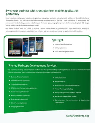 Sigma Infosolutions is highly apt in implementing business strategy and developing Enterprise Mobile Solutions for Global Clients. Sigma
Infosolutions offers a full spectrum of solutions spanning the mobile product lifecycle – right from design to development and
maintenance. Our technology expertise and offerings in the mobile space, ranging from primary platforms including Apple iOS, Google
Android and BlackBerry OS for smartphones and tablets
Our mobile solutions helps our Clients to achieve a faster time-to-market at justified costs. Sigma Infosolutions develops a
technologically advanced, secure, scalable and cost-effective approach to make your enterprise applications mobile-enabled.
Sync your business with cross platform mobile application
portability
sales@sigmainfo.net
 Business/FinanceApplication
 Social NetworkingApplication
 Travel BookingApplication
 GPS/Location/Context BasedApplication
 Mobile BrokerageApplication
 Mobile CommerceApplication
 EntertainmentApplication
 Client/ServerApplication
 ShoppingApplication
iPhone, iPadApps Development Services
Rich experience in design and development of iPhone and iPad Applications help us offering best class solution to clients from diverse
industrial background. Sigma Infosolutions’provides both desktop and mobile solutions.
 UtilityApplication
 NewsApplication
 Advertisement/PromotionalApplication
 Porting iPhone app to iPad app
 Porting web application to iPhone and iPad
 Web Service Integrations & Widgets
 Optimization, Re-engineering & Application
Enhancements
Spotlight
 Location BasedApplications
 UtilityApplications
 Social NetworkingApplications
 