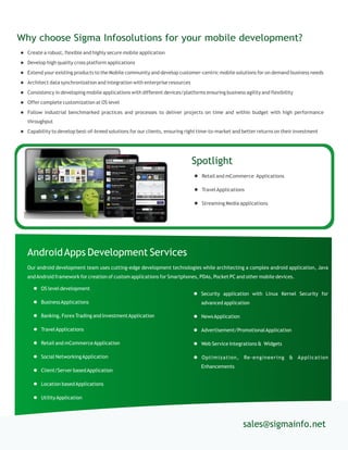  Create a robust, flexible and highly secure mobile application
 Develop high quality cross platform applications
 Extend your existing products to the Mobile community and develop customer-centric mobile solutions for on demand business needs
 Architect data synchronization and integration with enterprise resources
 Consistency in developing mobile applications with different devices/platforms ensuring business agility and flexibility
 Offer complete customization at OS level
 Follow industrial benchmarked practices and processes to deliver projects on time and within budget with high performance
throughput
 Capability to develop best-of-breed solutions for our clients, ensuring right time-to-market and better returns on their investment
Why choose Sigma Infosolutions for your mobile development?
sales@sigmainfo.net
 OS level development
 BusinessApplications
 Banking, Forex Trading and InvestmentApplication
 TravelApplications
 Retail and mCommerceApplication
 Social NetworkingApplication
 Client/Server basedApplication
 Location basedApplications
 UtilityApplication
AndroidApps Development Services
Our android development team uses cutting-edge development technologies while architecting a complex android application, Java
andAndroid framework for creation of custom applications for Smartphones, PDAs, Pocket PC and other mobile devices.
 Security application with Linux Kernel Security for
advanced application
 NewsApplication
 Advertisement/PromotionalApplication
 Web Service Integrations & Widgets
 Optimization, Re-engineering & Application
Enhancements
Spotlight
 Retail and mCommerce Applications
 TravelApplications
 Streaming Media applications
 