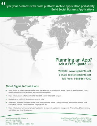 Sync your business with cross platform mobile application portability
Build Social Business Applications
About Sigma Infosolutions
“
 Sigma Group, an Indian conglomerate has more than 4 decades of experience in Mining, Chemicals Manufacturing & Export,
Handicrafts Manufacturing & Exports, and Software Development
 Sigma Infosolutions is a TUV certified ISO 9001:2008 and ISO 27001:2005 company
 Headquartered in US with development center in India
 Some of our esteemed customers include Airtel, Zyme Solutions, Yodlee, Celerity Consulting, Resolution Economics, Birla
Global Asset Finance, Fosroc Chemicals, Surgery Planet etc.
 Sigma Infosolutions’ services comprises of application development, application management, IT Consulting, Offshore testing,
and Website and Portal Development
Sigma Infosolutions, Sigma Towers, #66/A, 13th Cross
6th Main, JP Nagar, 3rd Phase, Bangalore- 560078
Telephone: +91-80-40865100
Sigma Infosolutions, 2082 Michelson Dr.
Suite 100, Irvine, CA 92612
Telephone: +1-714-717-1826
Fax: +1-866-405-6750, Toll Free: 1-888-861-7360
Website: www.sigmainfo.net
E-mail: sales@sigmainfo.net
Toll Free: 1-888-861-7360
Ask a Free Quote >>
Planning an App?
 
