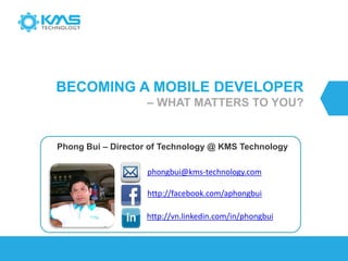 BECOMING A MOBILE DEVELOPER
– WHAT MATTERS TO YOU?
Phong Bui – Director of Technology @ KMS Technology
http://vn.linkedin.com/in/phongbui
http://facebook.com/aphongbui
phongbui@kms-technology.com
 