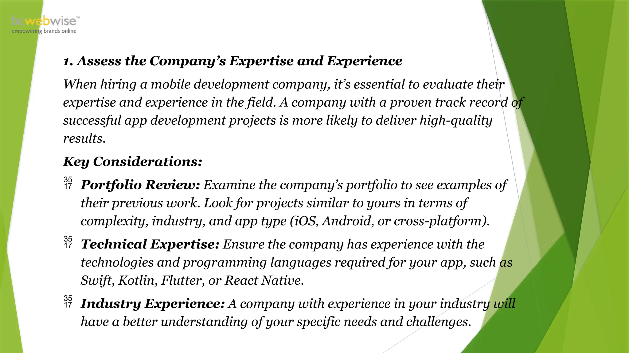 1. Assess the Company’s Expertise and Experience
When hiring a mobile development company, it’s essential to evaluate their
expertise and experience in the field. A company with a proven track record of
successful app development projects is more likely to deliver high-quality
results.
Key Considerations:
 Portfolio Review: Examine the company’s portfolio to see examples of
their previous work. Look for projects similar to yours in terms of
complexity, industry, and app type (iOS, Android, or cross-platform).
 Technical Expertise: Ensure the company has experience with the
technologies and programming languages required for your app, such as
Swift, Kotlin, Flutter, or React Native.
 Industry Experience: A company with experience in your industry will
have a better understanding of your specific needs and challenges.
 
