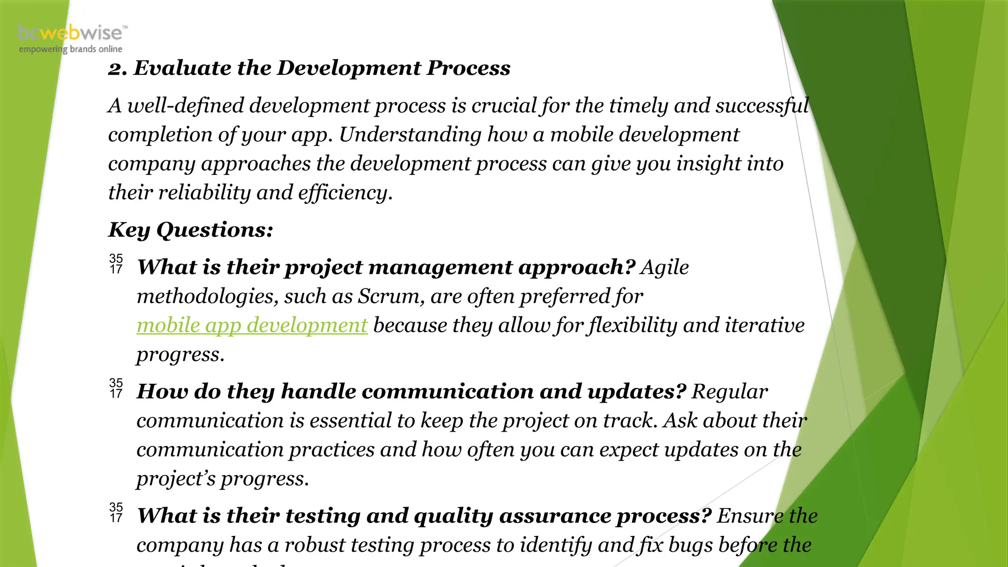 2. Evaluate the Development Process
A well-defined development process is crucial for the timely and successful
completion of your app. Understanding how a mobile development
company approaches the development process can give you insight into
their reliability and efficiency.
Key Questions:
 What is their project management approach? Agile
methodologies, such as Scrum, are often preferred for
mobile app development because they allow for flexibility and iterative
progress.
 How do they handle communication and updates? Regular
communication is essential to keep the project on track. Ask about their
communication practices and how often you can expect updates on the
project’s progress.
 What is their testing and quality assurance process? Ensure the
company has a robust testing process to identify and fix bugs before the
 
