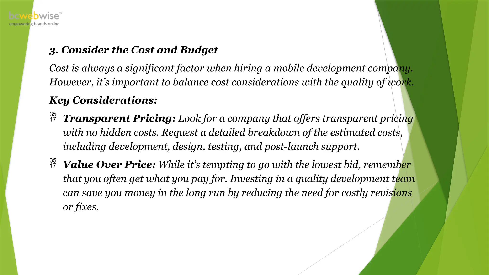 3. Consider the Cost and Budget
Cost is always a significant factor when hiring a mobile development company.
However, it’s important to balance cost considerations with the quality of work.
Key Considerations:
 Transparent Pricing: Look for a company that offers transparent pricing
with no hidden costs. Request a detailed breakdown of the estimated costs,
including development, design, testing, and post-launch support.
 Value Over Price: While it’s tempting to go with the lowest bid, remember
that you often get what you pay for. Investing in a quality development team
can save you money in the long run by reducing the need for costly revisions
or fixes.
 