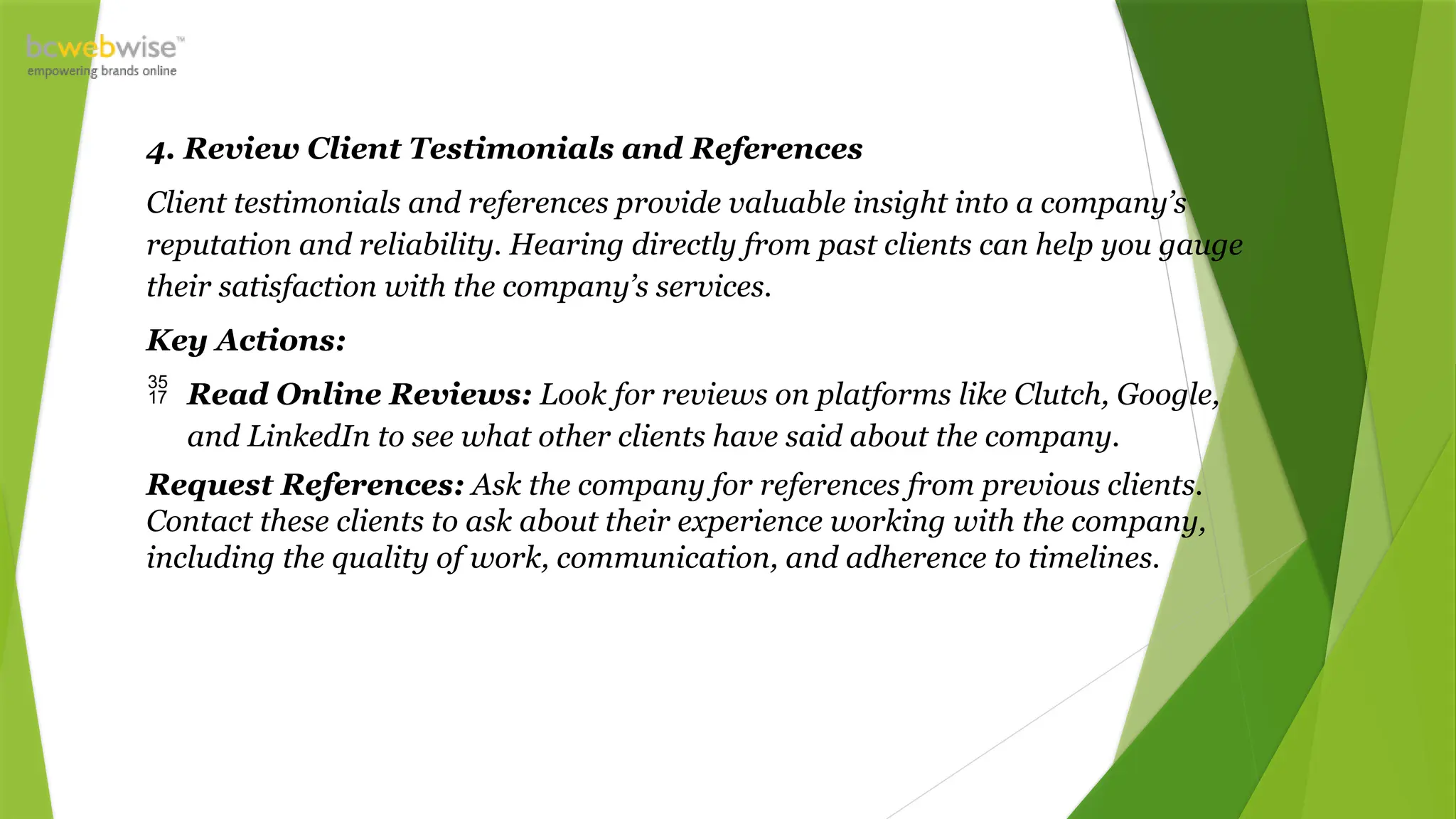4. Review Client Testimonials and References
Client testimonials and references provide valuable insight into a company’s
reputation and reliability. Hearing directly from past clients can help you gauge
their satisfaction with the company’s services.
Key Actions:
 Read Online Reviews: Look for reviews on platforms like Clutch, Google,
and LinkedIn to see what other clients have said about the company.
Request References: Ask the company for references from previous clients.
Contact these clients to ask about their experience working with the company,
including the quality of work, communication, and adherence to timelines.
 