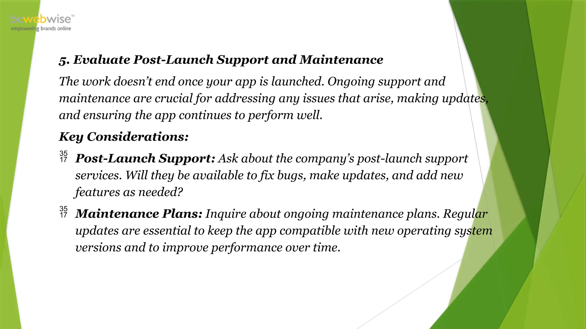 5. Evaluate Post-Launch Support and Maintenance
The work doesn’t end once your app is launched. Ongoing support and
maintenance are crucial for addressing any issues that arise, making updates,
and ensuring the app continues to perform well.
Key Considerations:
 Post-Launch Support: Ask about the company’s post-launch support
services. Will they be available to fix bugs, make updates, and add new
features as needed?
 Maintenance Plans: Inquire about ongoing maintenance plans. Regular
updates are essential to keep the app compatible with new operating system
versions and to improve performance over time.
 