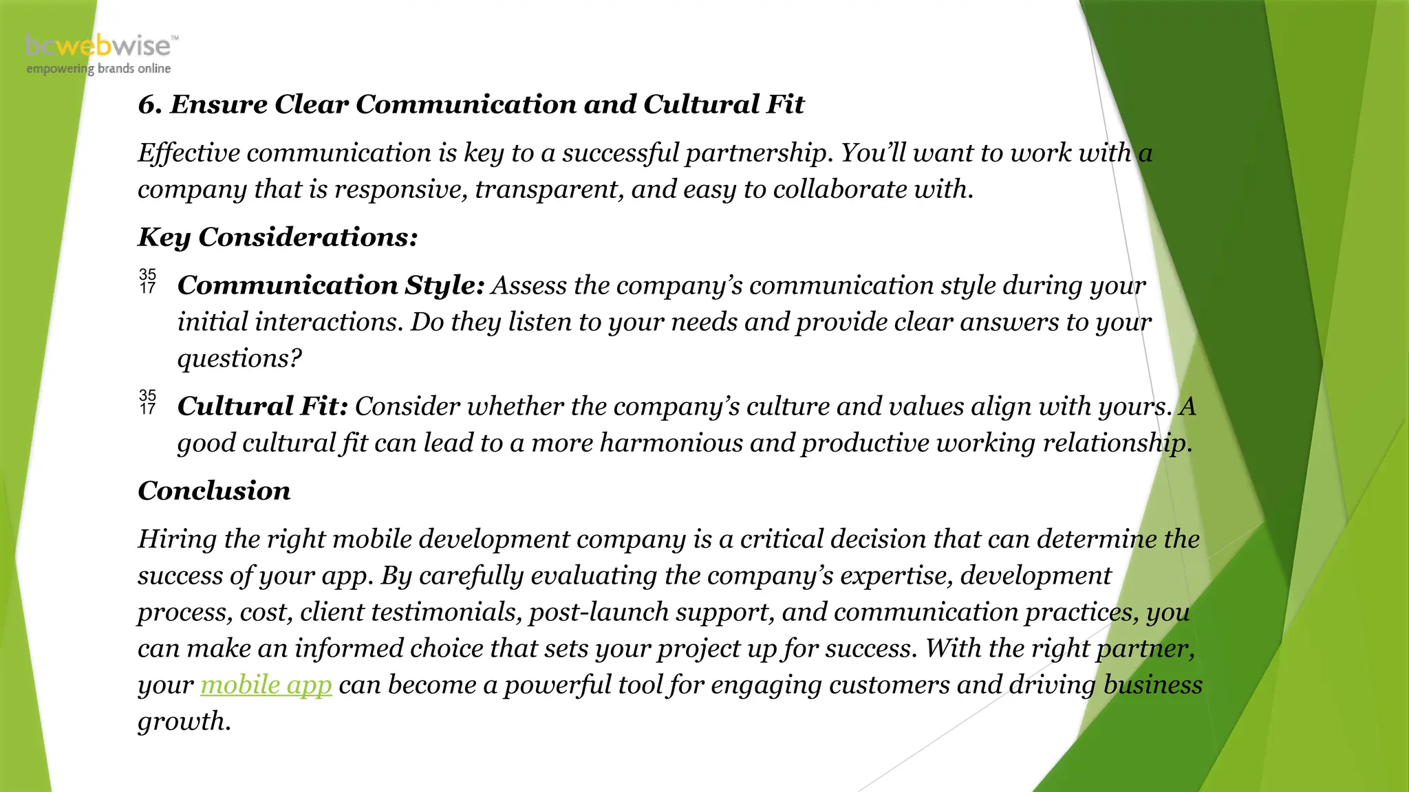 6. Ensure Clear Communication and Cultural Fit
Effective communication is key to a successful partnership. You’ll want to work with a
company that is responsive, transparent, and easy to collaborate with.
Key Considerations:
 Communication Style: Assess the company’s communication style during your
initial interactions. Do they listen to your needs and provide clear answers to your
questions?
 Cultural Fit: Consider whether the company’s culture and values align with yours. A
good cultural fit can lead to a more harmonious and productive working relationship.
Conclusion
Hiring the right mobile development company is a critical decision that can determine the
success of your app. By carefully evaluating the company’s expertise, development
process, cost, client testimonials, post-launch support, and communication practices, you
can make an informed choice that sets your project up for success. With the right partner,
your mobile app can become a powerful tool for engaging customers and driving business
growth.
 