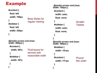 Example                                  @media screen and (max-
                                         width: 700px) {
#content {                                   #content {
    float: left                                  width: auto;
    width: 700px                                 float: none;
                      Base Styles for
}                                            }
                      regular viewing                           Smaller
#sidebar {                                   #sidebar {         Tablets
    float: left                                  width: auto;
    width: 250px                                 float: none;
}                                            }
                                         }
@media screen and (max-                  @media screen and (max-
width: 980px) {                          width: 480px) {
    #content {                               #sidebar {
        width: 65%;   Fluid layout for           width: <X>px
    }                 devices with
                                             }
    #sidebar {        reasonable width
                                             #content {         Phone/
        width: 30%;                              width: <Y>px   Min width
    }                                        }
}                                        }
 