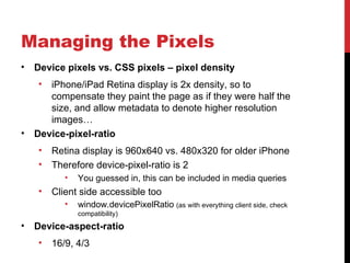 Managing the Pixels
•   Device pixels vs. CSS pixels – pixel density
    •  iPhone/iPad Retina display is 2x density, so to
       compensate they paint the page as if they were half the
       size, and allow metadata to denote higher resolution
       images…
•   Device-pixel-ratio
    •   Retina display is 960x640 vs. 480x320 for older iPhone
    •   Therefore device-pixel-ratio is 2
           •   You guessed in, this can be included in media queries
    •   Client side accessible too
           •   window.devicePixelRatio (as with everything client side, check
               compatibility)
•   Device-aspect-ratio
    •   16/9, 4/3
 