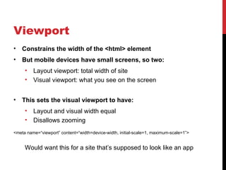 Viewport
•   Constrains the width of the <html> element
•   But mobile devices have small screens, so two:
     •   Layout viewport: total width of site
     •   Visual viewport: what you see on the screen


•   This sets the visual viewport to have:
     •   Layout and visual width equal
     •   Disallows zooming
<meta name=“viewport” content=“width=device-width, initial-scale=1, maximum-scale=1”>


     Would want this for a site that’s supposed to look like an app
 
