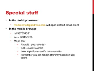 Special stuff
•   In the desktop browser
    •   mailto:email@address.com will open default email client
•   In the mobile browser
    •   tel:987654321
    •   sms:123456789
    •   Maps too:
          •   Android - geo:<coords>
          •   iOS – maps:<coords>
          •   Look at platform specific documentation
          •   Remember you can render differently based on user
              agent!
 