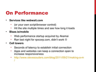 On Performance
•   Services like webwait.com
     • (or your own script/browser control)
     • Hit the site multiple times and see how long it loads
•   Blaze.io/mobile
     • Web performance startup acquired by Akamai
     • Ran last night for rpxcorp.com, didn’t work 
•   Cell towers
     •   Seconds of latency to establish initial connection
     •   Apps and websites can keep a connection open to
         increase responsiveness
     •   http://www.stevesouders.com/blog/2011/09/21/making-a-mobile-conn
         /
 