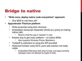 Bridge to native
•   “Write once, deploy native code everywhere” approach
     • One SDK to rule them all?
•   Appcelerator Titanium platform
    •   Write javascript using their structure
    •   Embedded Javascript interpreter (Kroll) as a proxy to making
        native calls
           •   Result is that the app is ‘bloated’ in size
    •   Easiest way to get cross platform – no native SDKs
           •   Also supports Windows Phone, Blackberry
    •   Tradeoff is restriction to using the API provided
    •   Historical Context: early 2010, pure web solution not really
        viable
           •   Embedded Webviews both slow to load, and apps primarily
               webapps were not allowed by Apple (I tried)
 