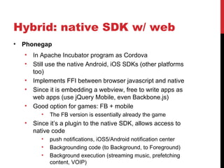 Hybrid: native SDK w/ web
•   Phonegap
    •   In Apache Incubator program as Cordova
    •   Still use the native Android, iOS SDKs (other platforms
        too)
    •   Implements FFI between browser javascript and native
    •   Since it is embedding a webview, free to write apps as
        web apps (use jQuery Mobile, even Backbone.js)
    •   Good option for games: FB + mobile
           •   The FB version is essentially already the game
    •   Since it’s a plugin to the native SDK, allows access to
        native code
           •   push notifications, iOS5/Android notification center
           •   Backgrounding code (to Background, to Foreground)
           •   Background execution (streaming music, prefetching
               content, VOIP)
 