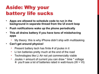 Aside: Why your
battery life sucks
•   Apps are allowed to schedule code to run in the
    background in separate thread from the UI event loop
•   Push notifications wake up the phone periodically
•   This all drains battery if you have tons of misbehaving
    apps
     • My theory: this is why iPhone didn’t ship with multitasking
•   Can’t get around physics!
     •   Present battery tech has finite # of joules in it
     •   Li Ion batteries pretty much at the end of the road
     •   Technologies like Li Air not yet commercially viable
     •   Joules = amount of current you can draw * time * voltage
          you’ll see a lot of batteries rated in watt-hours (W = VI)
 
