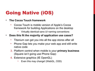 Going Native (iOS)
•   The Cocoa Touch framework
    •   Cocoa Touch is mobile version of Apple’s Cocoa
        framework for building Applications on the desktop
           •   Virtually identical sans UI naming conventions
•   Does this fit the majority of application use cases?
    •  Titanium can get you into all the app stores after all
    •  Phone Gap lets you make your web app and still write
       native code
    3. Platform control when mobile is your primary business
       (Square isn’t going use Phone Gap)
    4. Extensive graphics (IE OpenGL)
           •   Even this may change! (WebGL, O3D)
 