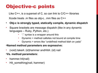 Objective-c points
    Like C++, is a superset of C, so can link to C/C++ libraries
    Xcode treats .m files as obj-c, .mm files as C++
•   Obj-c is strongly typed, statically compile, dynamic dispatch
•   Square brackets are message dispatch (like in any dynamic
    languages – Ruby, Python, etc.)
           •   “.” syntax is a wrapper around this
           •   Dynamic = method callsites not bound at compile time
           •   Dynamic = errors like “undefined method blah on yada”
•Named method parameters are expressive:
• (void) takeA: (id)hammer andHitA: (id) nail
•Vs. method parameters:
•   hammer.hit(nail)
•   Hit_something(nail, hammer)
 