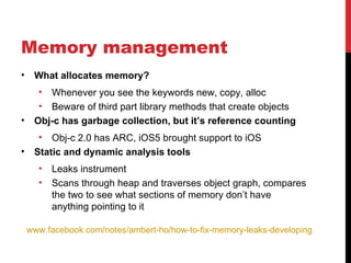 Memory management
•    What allocates memory?
      • Whenever you see the keywords new, copy, alloc
      • Beware of third part library methods that create objects
•    Obj-c has garbage collection, but it’s reference counting
      •  Obj-c 2.0 has ARC, iOS5 brought support to iOS
•    Static and dynamic analysis tools
      •   Leaks instrument
      •   Scans through heap and traverses object graph, compares
          the two to see what sections of memory don’t have
          anything pointing to it

    www.facebook.com/notes/ambert-ho/how-to-fix-memory-leaks-developing-iphone-ap
 