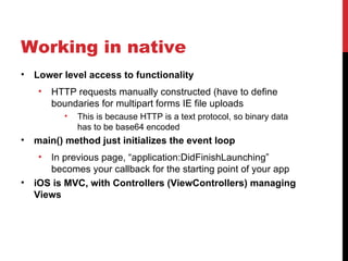 Working in native
•   Lower level access to functionality
    •   HTTP requests manually constructed (have to define
        boundaries for multipart forms IE file uploads
          •   This is because HTTP is a text protocol, so binary data
              has to be base64 encoded
•   main() method just initializes the event loop
    •  In previous page, “application:DidFinishLaunching”
       becomes your callback for the starting point of your app
•   iOS is MVC, with Controllers (ViewControllers) managing
    Views
 