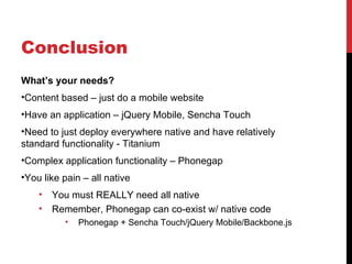 Conclusion
What’s your needs?
•Content based – just do a mobile website
•Have an application – jQuery Mobile, Sencha Touch
•Need to just deploy everywhere native and have relatively
standard functionality - Titanium
•Complex application functionality – Phonegap
•You like pain – all native
    •   You must REALLY need all native
    •   Remember, Phonegap can co-exist w/ native code
          •   Phonegap + Sencha Touch/jQuery Mobile/Backbone.js
 