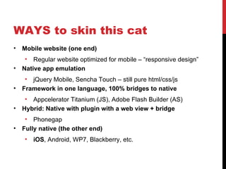 WAYS to skin this cat
•   Mobile website (one end)
    •   Regular website optimized for mobile – “responsive design”
•   Native app emulation
    •  jQuery Mobile, Sencha Touch – still pure html/css/js
•   Framework in one language, 100% bridges to native
     • Appcelerator Titanium (JS), Adobe Flash Builder (AS)
•   Hybrid: Native with plugin with a web view + bridge
    •   Phonegap
•   Fully native (the other end)
    •   iOS, Android, WP7, Blackberry, etc.
 