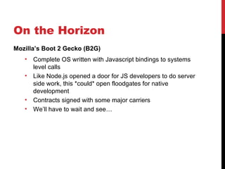 On the Horizon
Mozilla’s Boot 2 Gecko (B2G)
   •   Complete OS written with Javascript bindings to systems
       level calls
   •   Like Node.js opened a door for JS developers to do server
       side work, this *could* open floodgates for native
       development
   •   Contracts signed with some major carriers
   •   We’ll have to wait and see…
 
