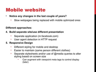 Mobile website
•   Notice any changes in the last couple of years?
    •   Slow webpages being replaced with mobile optimized ones

Different approaches:
4. Build separate site/use different presentation
    • Separate application (m.facebook.com)
    • User agent detection in HTTP request
5. Responsive Design
    •   Different styling for mobile and desktop
    •   Easier to maintain (same person different clothes)
    •   Separate stylesheets and/or use of @media queries to alter
        styling based on screen size
           •   Can augment with viewpoint meta tags to control display
               (later)
 