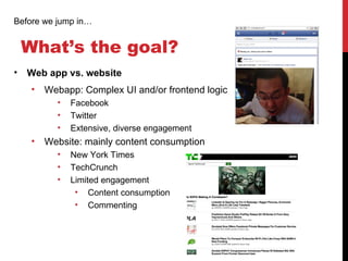 Before we jump in…


 What’s the goal?
• Web app vs. website
    •   Webapp: Complex UI and/or frontend logic
          •   Facebook
          •   Twitter
          •   Extensive, diverse engagement
    •   Website: mainly content consumption
          •   New York Times
          •   TechCrunch
          •   Limited engagement
               • Content consumption
               • Commenting
 