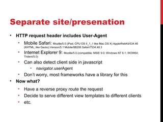 Separate site/presenation
•   HTTP request header includes User-Agent
     •   Mobile Safari: Mozilla/5.0 (iPad; CPU OS 5_1_1 like Mac OS X) AppleWebKit/534.46
         (KHTML, like Gecko) Version/5.1 Mobile/9B206 Safari/7534.48.3

     •   Internet Explorer 9: Mozilla/5.0 (compatible; MSIE 9.0; Windows NT 6.1; WOW64;
         Trident/5.0)

     •   Can also detect client side in javascript
              •    navigator.userAgent
     • Don’t worry, most frameworks have a library for this
•   Now what?
     •   Have a reverse proxy route the request
     •   Decide to serve different view templates to different clients
     •   etc.
 