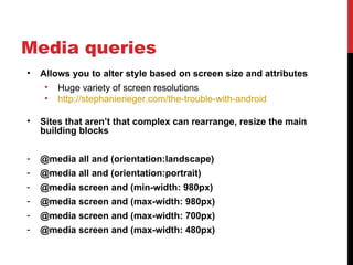 Media queries
•   Allows you to alter style based on screen size and attributes
     • Huge variety of screen resolutions
     • http://stephanierieger.com/the-trouble-with-android

•   Sites that aren’t that complex can rearrange, resize the main
    building blocks

-   @media all and (orientation:landscape)
-   @media all and (orientation:portrait)
-   @media screen and (min-width: 980px)
-   @media screen and (max-width: 980px)
-   @media screen and (max-width: 700px)
-   @media screen and (max-width: 480px)
 