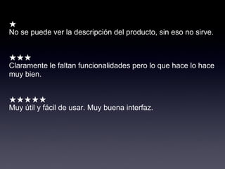 ★
No se puede ver la descripción del producto, sin eso no sirve.


★★★
Claramente le faltan funcionalidades pero lo que hace lo hace
muy bien.


★★★★★
Muy útil y fácil de usar. Muy buena interfaz.
 