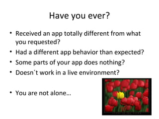 Have you ever?
• Received an app totally different from what
you requested?
• Had a different app behavior than expected?
• Some parts of your app does nothing?
• Doesn´t work in a live environment?
• You are not alone…

 
