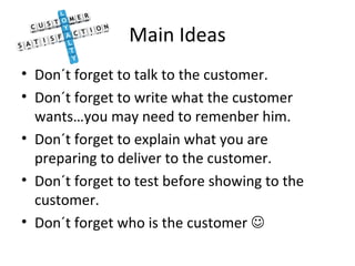 Main Ideas
• Don´t forget to talk to the customer.
• Don´t forget to write what the customer
wants…you may need to remenber him.
• Don´t forget to explain what you are
preparing to deliver to the customer.
• Don´t forget to test before showing to the
customer.
• Don´t forget who is the customer 

 