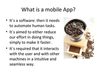 What is a mobile App?
• It´s a software: then it needs
to automate human tasks.
• It´s aimed to either reduce
our effort in doing things,
simply to make it faster.
• It´s required that it interacts
with the user and with other
machines in a intuitive and
seamless way.

 