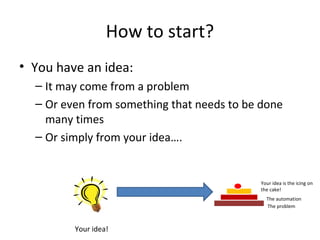 How to start?
• You have an idea:
– It may come from a problem
– Or even from something that needs to be done
many times
– Or simply from your idea….

Your idea is the icing on
the cake!
The automation
The problem

Your idea!

 