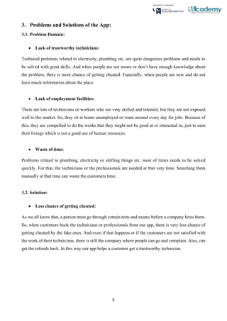 8
3. Problems and Solutions of the App:
3.1. Problem Domain:
• Lack of trustworthy technicians:
Technical problems related to electricity, plumbing etc. are quite dangerous problems and needs to
be solved with great skills. And when people are not aware or don’t have enough knowledge about
the problem, there is more chance of getting cheated. Especially, when people are new and do not
have much information about the place.
• Lack of employment facilities:
There are lots of technicians or workers who are very skilled and talented, but they are not exposed
well to the market. So, they sit at home unemployed or roam around every day for jobs. Because of
this, they are compelled to do the works that they might not be good at or interested in, just to earn
their livings which is not a good use of human resources.
• Waste of time:
Problems related to plumbing, electricity or shifting things etc. most of times needs to be solved
quickly. For that, the technicians or the professionals are needed at that very time. Searching them
manually at that time can waste the customers time.
3.2. Solution:
• Less chance of getting cheated:
As we all know that, a person must go through certain tests and exams before a company hires them.
So, when customers book the technicians or professionals from our app, there is very less chance of
getting cheated by the fake ones. And even if that happens or if the customers are not satisfied with
the work of their technicians, there is still the company where people can go and complain. Also, can
get the refunds back. In this way our app helps a customer get a trustworthy technician.
 
