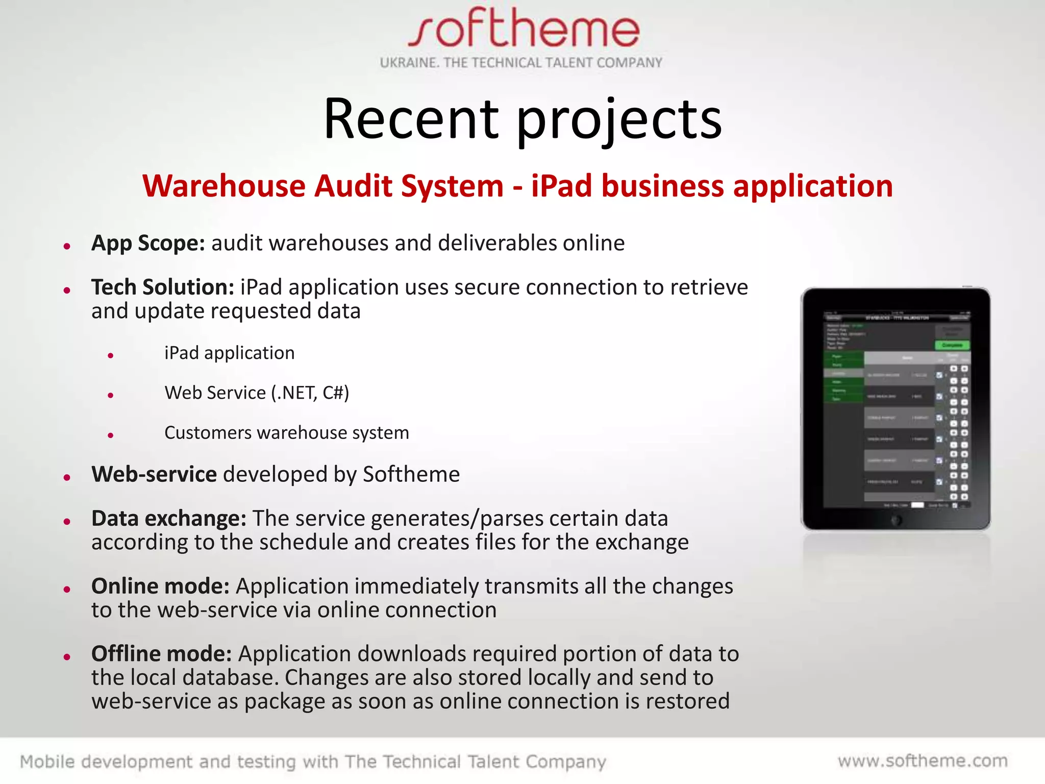 Recent projects
         Warehouse Audit System - iPad business application
   App Scope: audit warehouses and deliverables online
   Tech Solution: iPad application uses secure connection to retrieve
    and update requested data
          iPad application
          Web Service (.NET, C#)
          Customers warehouse system

   Web-service developed by Softheme
   Data exchange: The service generates/parses certain data
    according to the schedule and creates files for the exchange
   Online mode: Application immediately transmits all the changes
    to the web-service via online connection
   Offline mode: Application downloads required portion of data to
    the local database. Changes are also stored locally and send to
    web-service as package as soon as online connection is restored
 