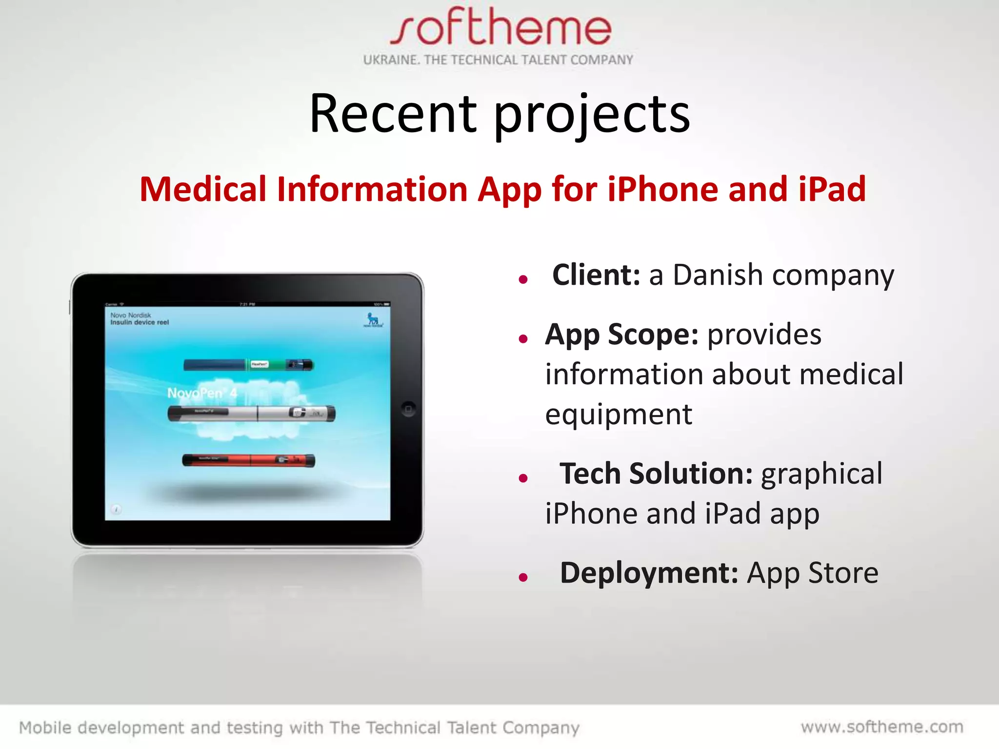 Recent projects
Medical Information App for iPhone and iPad

                         Client: a Danish company
                         App Scope: provides
                          information about medical
                          equipment
                          Tech Solution: graphical
                          iPhone and iPad app
                          Deployment: App Store
 