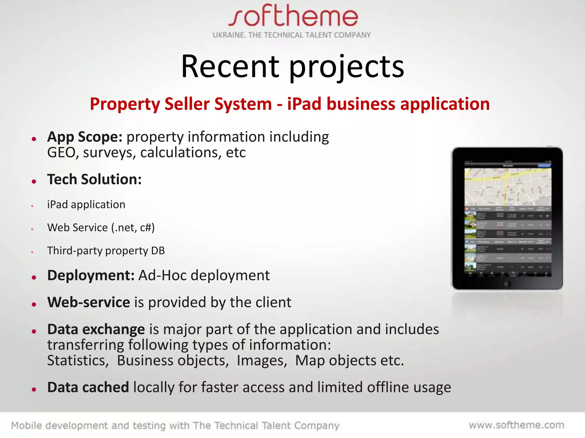 Recent projects
            Property Seller System - iPad business application
   App Scope: property information including
    GEO, surveys, calculations, etc
   Tech Solution:
•   iPad application
•   Web Service (.net, c#)
•   Third-party property DB

   Deployment: Ad-Hoc deployment
   Web-service is provided by the client
   Data exchange is major part of the application and includes
    transferring following types of information:
    Statistics, Business objects, Images, Map objects etc.
   Data cached locally for faster access and limited offline usage
 